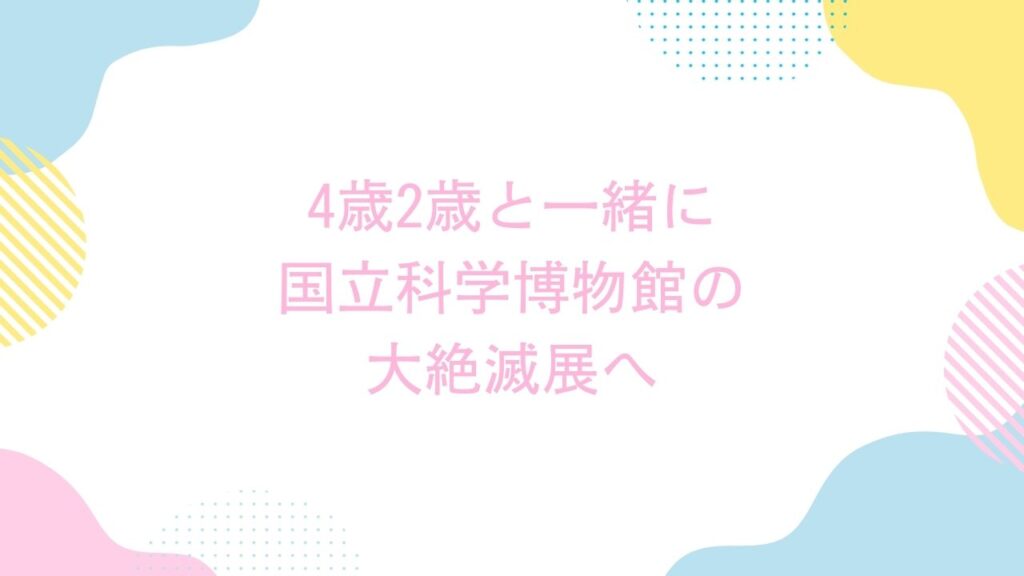 4歳2歳と一緒に国立科学博物館の大絶滅展へ